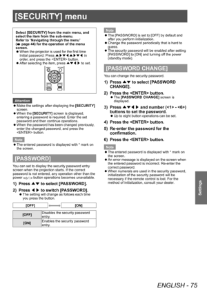 Page 75[SECURITY] menu
ENGLISH - 75
Settings
[SECURITY] menu
Select [SECURITY] from the main menu, and 
select the item from the sub-menu.
Refer to “Navigating through the menu” 
(
 page 44) for the operation of the menu 
screen.
 z When the projector is used for the first time
Initial password: Press 
▲▶▼◀▲▶▼◀ in 
order

, and press the  button.
 zAfter selecting the item, press 
▲▼◀▶ to set.
Attention
 z
Make the settings after displaying the 
[SECURITY]

 
screen.
 z When the 

[SECURITY] screen is...