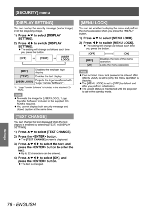 Page 76[SECURITY] menu
76 - ENGLISH
Settings
[DISPLAY SETTING]
You can overlap the security message (text or image) 
over the projecting image.
1) Press ▲▼ to select [DISPLA
Y 
SETTING].
2)
 
Press  ◀▶ to switch [DISPLA

Y 
SETTING].
▶z The setting will change as follows each time 
you press the button.
[OFF][TEXT][USER 
LOGO]
[OFF] Disables the text/user logo 
display.
[TEXT] Enables the text display.
[USER LOGO] Projects the logo transferred with 
“Logo Transfer Software”
*1.
*1: “Logo Transfer Software” is...