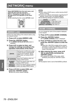 Page 78[NETWORK] menu
78 - ENGLISH
Settings
[NETWORK] menu
Select [NETWORK] from the main menu, and 
select the item from the sub-menu.
Refer to “Navigating through the menu” 
(
 page 44) for the operation of the menu 
screen.
 z After selecting the item, press 
▲▼◀▶ to set.
[WIRED LAN]
Perform the initial setting of the network before using 
the network function.
1) Press 
▲▼ to select [WIRED LAN].
2)  
Press the  button.
▶z The  [WIRED DETAILED SETUP] screen is 
displayed.
3) Press  ▲▼ to select an item, and...