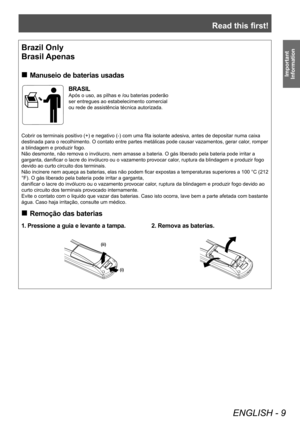 Page 9Read this first!
ENGLISH - 9
Important 
Information
Brazil Only
Brasil Apenas
 „ Manuseio de baterias usadas
BRASIL
Após o uso, as pilhas e /ou baterias poderão 
ser entregues ao estabelecimento comercial 
ou rede de assistência técnica autorizada.
Cobrir os terminais positivo (+) e negativo (-) com uma fita isolante adesiva, antes de depositar numa caixa 
destinada para o recolhimento. O contato entre partes metálicas pode causar vazamentos, gerar calor , romper 
a blindagem e produzir fogo.
Não...