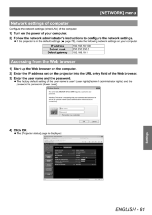 Page 81[NETWORK] menu
ENGLISH - 81
Settings
Network settings of computer
Configure the network settings (wired LAN) of the computer.
1) Turn on the power of your computer.
2) 
Follow the network administrator
 ’s instructions to configure the network settings.
▶zIf the projector is in the default settings ( page 78), make the following network settings on your computer.
IP address
192.168.10.100
Subnet mask 255.255.255.0
Default gateway 192.168.10.1
Accessing from the Web browser
1) Start up the Web browser on...