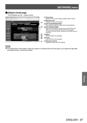 Page 87[NETWORK] menu
ENGLISH - 87
Settings
▶■[Adjust clock] page
Click [Detailed set up] 
→ [Adjust clock].
(1)
(2)
(3)
(4)(5)(6)
(7)
(1) [Time Zone]
Selects the time zone. (Factory default: GMT +09:00)
(2) [Set time zone] Updates the time zone setting.
(3) [NTP SYNCHRONIZATION] Set to [ON] to adjust the date and time automatically.
(4) [NTP SERVER NAME] Enter the IP address or server name of the NTP server 
when you set to adjust the date and time manually.
(To enter the server name, the setup of the DNS...