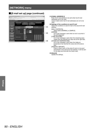 Page 90[NETWORK] menu
90 - ENGLISH
Settings
▶■[E-mail set up] page (continued)
(1)
(2)
(3)
(1) [E-MAIL ADDRESS 2]
Enter the E-mail address to be sent when two E-mail 
addresses are to be used.
Leave it blank when two E-mail addresses are not to be 
used.
(2) Settings of the conditions to send E-mail Select the conditions to send E-mail to the second E-mail 
address.
[MAIL CONTENTS]:  Select either [NORMAL] or [SIMPLE].
[ERROR]:  An E-mail message is sent when an error occurred in 
the self-diagnosis.
[LAMP...