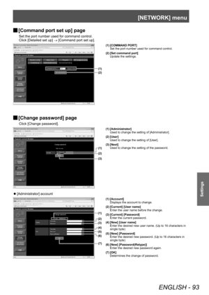 Page 93[NETWORK] menu
ENGLISH - 93
Settings
▶■[Command port set up] page
Set the port number used for command control.
Click [Detailed set up] 
→ [Command port set up].
(1)
(2)
(1) [COMMAND PORT]
Set the port number used for command control.
(2) [Set command port] Update the settings.
▶■[Change password] page
Click [Change password].
(1)
(2)
(3)
(1) [Administrator]
Used to change the setting of [Administrator].
(2) [User] Used to change the setting of [User].
(3) [Next] Used to change the setting of the...