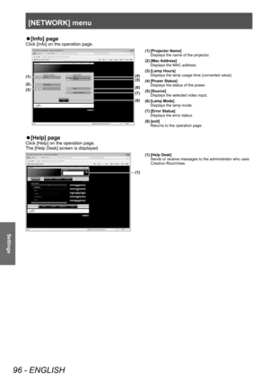 Page 96[NETWORK] menu
96 - ENGLISH
Settings
▶z[Info] page
Click [Info] on the operation page.
(4)(5)
(6)
(7)
(1)
(2)
(3)
(8)
(1) [Projector Name]
Displays the name of the projector.
(2) [Mac Address] Displays the MAC address.
(3) [Lamp Hours] Displays the lamp usage time (converted value).
(4) [Power Status] Displays the status of the power.
(5) [Source] Displays the selected video input.
(6) [Lamp Mode] Displays the lamp mode.
(7) [Error Status] Displays the error status.
(8) [exit] Returns to the operation...