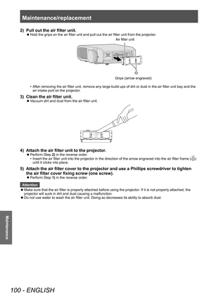 Page 100Maintenance/replacement 
100 - ENGLISH
Maintenance
2) Pull out the air filter unit.
▶zHold the grips on the air filter unit and pull out the air filter unit from the projector
.
Air filter unit
Grips (arrow engra\vve\f)
• After removing the air filter unit, remove any large build ups of dirt or dust in the air filter unit bay and the 
air intake port on the projector
.
3) Clean the air filter unit.
▶zVacuum dirt and dust from the air filter unit.
4) Attach the air filter unit to the projector
.
▶zPerform...