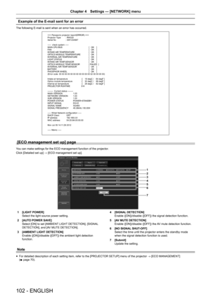 Page 102Chapter 4 Settings — [NETWORK] menu
102 - ENGLISH
Example of the E-mail sent for an error
The following E-mail is sent when an error has occurred.
=== Panasonic projector report(ERROR) ===
Projector Type  : RW330
Serial No  : SW1234567
-----  check system -----
MAIN CPU BUS [   OK    ]
FAN  [   OK    ]
INTAKE AIR TEMPERATURE  [   OK    ]
OPTICS MODULE TEMPERATURE  [   OK    ]
INTERNAL AIR TEMPERATURE  [   OK    ]
LIGHT STATUS  [   OK    ]
INTAKE AIR TEMP.SENSOR  [   OK    ]
OPTICS MODULE TEMP.SENSOR  [...