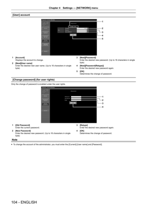 Page 104Chapter 4 Settings — [NETWORK] menu
104 - ENGLISH
[User] account
1
2
3
5 4
1 [Account]
Displays the account to change.
2
 [New][User name]
Enter the desired new user name. (Up to 16 characters in single 
byte) 3
 [New][Password]
Enter the desired new password. (Up to 16 characters in single 
byte)
4
 [New][Password(Retype)]
Enter the desired new password again.
5
 [OK]
Determines the change of password.
[Change password] (for user rights)
Only the change of password is enabled under the user rights.
1
2...