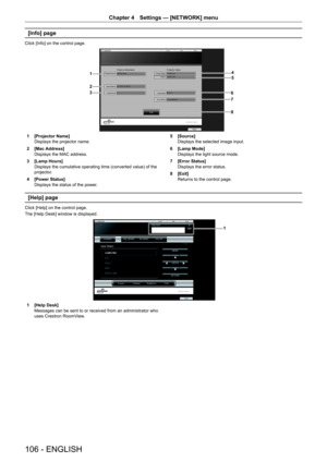 Page 106Chapter 4 Settings — [NETWORK] menu
106 - ENGLISH
[Info] page
Click [Info] on the control page.
45
6
7
1
2
3
8
1 [Projector Name]
Displays the projector name.
2
 [Mac Address]
Displays the MAC address.
3
 [Lamp Hours]
Displays the cumulative operating time (converted value) of the 
projector.
4
 [Power Status]
Displays the status of the power. 5
 [Source]
Displays the selected image input.
6
 [Lamp Mode]
Displays the light source mode.
7
 [Error Status]
Displays the error status.
8
 [Exit]
Returns to the...