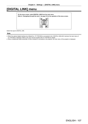 Page 107Chapter 4 Settings — [DIGITAL LINK] menu
ENGLISH - 107
[DIGITAL LINK] menu
On the menu screen, select [DIGITAL LINK] from the main menu.
Refer to “Navigating through the menu” (
x
 page 41) for the operation of the menu screen.
Switch the input to DIGITAL LINK.
Note
 fWhen the optional digital interface box (Model No.: ET-YFB100G) is connected to the  terminal, the main menu of 
ET-YFB100G is displayed. Refer to the user manual supplied with ET-YFB100G for details.
 f When a twisted-pair-cable...