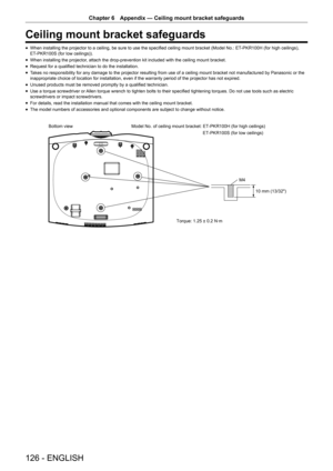 Page 126Chapter 6 Appendix — Ceiling mount bracket safeguards
126 - ENGLISH
Ceiling mount bracket safeguards
 fWhen installing the projector to a ceiling, be sure to use the specified ceiling mount bracket (Model No.: ET
-PKR100H (for high ceilings), 
ET-PKR100S (for low ceilings)).
 f When installing the projector, attach the drop-prevention kit included with the ceiling mount bracket\
.
 fRequest for a qualified technician to do the installation.
 fTakes no responsibility for any damage to the projector...