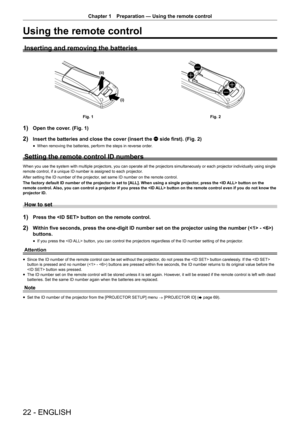 Page 22Chapter 1 Preparation — Using the remote control
22 - ENGLISH
Using the remote control
Inserting and removing the batteries
(i)
(ii)
Fig. 1
Fig. 2
1) Open the cover. (Fig. 1)
2) Insert the batteries and close the cover (insert the m side first). (Fig. 2)
 fWhen removing the batteries, perform the steps in reverse order.
Setting the remote control ID numbers
When you use the system with multiple projectors, you can operate all th\
e projectors simultaneously or each projector individually using single \...
