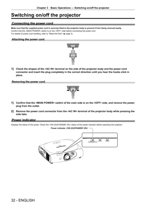 Page 32Chapter 3 Basic Operations — Switching on/off the projector
32 - ENGLISH
Switching on/off the projector
Connecting the power cord
Make sure that the supplied power cord is securely fixed to the projector body to prevent it from being removed easily.
Confirm that the  switch is on the  side before connecting the power cord.
For details of power cord handling, refer to “Read this first!” ( x
 page 2).
Attaching the power cord
1) Check the shapes of the  terminal on the side of the projector bo\
dy and the...