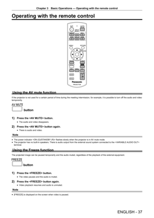 Page 37Chapter 3 Basic Operations — Operating with the remote control
ENGLISH - 37
Operating with the remote control
Using the AV mute function
If the projector is not used for a certain period of time during the mee\
ting intermission, for example, it is possible to turn off the audio and video 
temporarily.
 button
1)
 Press the  button.
 f The audio and video disappears.
2) Press the  button again.
 fThere is audio and video.
Note
 fThe power indicator  flashes slowly when the projector is in AV mute mode....