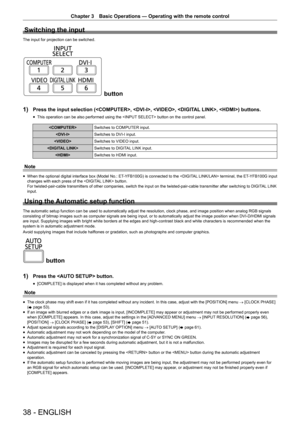 Page 38Chapter 3 Basic Operations — Operating with the remote control
38 - ENGLISH
Switching the input
The input for projection can be switched.
 button
1)
 Press the input selection (, , , , ) buttons.
 f This operation can be also performed using the  button on the control panel.

Switches to COMPUTER input.
 Switches to DVI-I input.
 Switches to VIDEO input.
 Switches to DIGITAL LINK input.
 Switches to HDMI input.
Note
 fWhen the optional digital interface box (Model No.: ET-YFB100G) is connected to the...