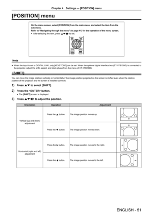 Page 51Chapter 4 Settings — [POSITION] menu
ENGLISH - 51
[POSITION] menu
On the menu screen, select [POSITION] from the main menu, and select the\
 item from the 
sub-menu.
Refer to “Navigating through the menu” (x
 page 41) for the operation of the menu screen.
 fAfter selecting the item, press 
asqw to set.
Note
 fWhen the input is set to DIGITAL
 LINK, only [KEYSTONE] can be set. When the optional digital interface box (ET-YFB100G) is connected to 
the projector, adjust the shift, aspect, and clock phase...
