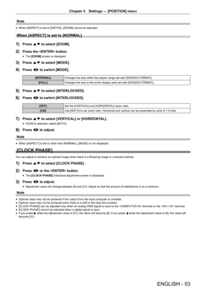 Page 53Chapter 4 Settings — [POSITION] menu
ENGLISH - 53
Note
 fWhen [ASPECT] is set to [NATIVE], [ZOOM] cannot be adjusted.
When [ASPECT] is set to [NORMAL]
1) Press as to select [ZOOM].
2) Press the  button.
 fThe [ZOOM]
 screen is displayed.
3) Press as to select [MODE].
4) Press qw to switch [MODE].
[INTERNAL] Enlarges the size within the aspect range set with [SCREEN FORMAT].
[FULL] Enlarges the size to the entire display area set with [SCREEN FORMAT].
5) Press as to select [INTERLOCKED].
6) Press qw to...