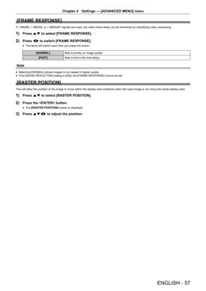 Page 57Chapter 4 Settings — [ADVANCED MENU] menu
ENGLISH - 57
[FRAME RESPONSE]
If 1 080/60i, 1 080/50i, or 1 080/24sF signals are input, the video fram\
e delay can be shortened by simplifying video processing.
1) Press as to select [FRAME RESPONSE].
2) Press qw to switch [FRAME RESPONSE].
 fThe items will switch each time you press the button.
[NORMAL]
Sets a priority on image quality.
[FAST] Sets a limit to the time delay.
Note
 fSelecting [NORMAL] allows images to be viewed in higher quality. fIf the [NOISE...