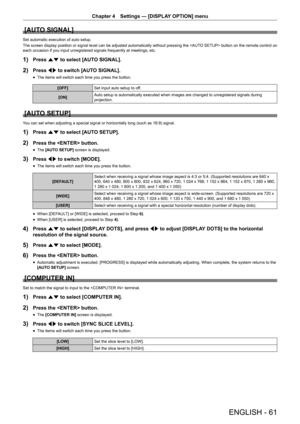 Page 61Chapter 4 Settings — [DISPLAY OPTION] menu
ENGLISH - 61
[AUTO SIGNAL]
Set automatic execution of auto setup.
The screen display position or signal level can be adjusted automatically without pressing the  button on the remote control on 
each occasion if you input unregistered signals frequently at meetings, etc.
1) Press as to select [AUTO SIGNAL].
2) Press qw to switch [AUTO SIGNAL].
 fThe items will switch each time you press the button.
[OFF]
Set input auto setup to off.
[ON] Auto setup is...
