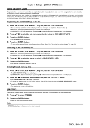 Page 67Chapter 4 Settings — [DISPLAY OPTION] menu
ENGLISH - 67
[SUB MEMORY LIST]
The projector has a sub memory function that can register the multiple i\
mage adjustment data, even if it is recognized as the same signal by 
the frequency or format of the synchronization signal source.
Use this function when you need to adjust the image quality such as switching of the aspect ratio or white balance by the same synchronization 
signal source. The sub memory includes all the data that can be adjusted for each...