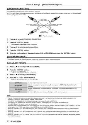 Page 70Chapter 4 Settings — [PROJECTOR SETUP] menu
70 - ENGLISH
[COOLING CONDITION]
Change the fan control depending on the direction of projection.
Set [COOLING CONDITION] correctly in accordance with the direction of projection referencing the following figure. Using the light source with 
incorrect settings may shorten its life.

ƒ
ƒƒ
ƒ
>9(57,&$/
836(77,1*@
>)/2256(77,1*@>&(,/,1*6(77,1*@
>9(57,&$/
2:16(77,1*@
3URMHFWLRQGLUHFWLRQ
1) Press as to select [COOLING CONDITION].
2) Press the...