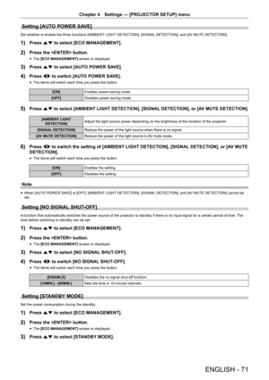Page 71Chapter 4 Settings — [PROJECTOR SETUP] menu
ENGLISH - 71
Setting [AUTO POWER SAVE]
Set whether to enable the three functions [AMBIENT LIGHT DETECTION], [SIGNAL DETECTION], and [AV MUTE DETECTION].
1) Press as to select [ECO MANAGEMENT].
2) Press the  button.
 fThe [ECO MANAGEMENT]
 screen is displayed.
3) Press as to select [AUTO POWER SAVE].
4) Press qw to switch [AUTO POWER SAVE].
 fThe items will switch each time you press the button.
[ON]
Enables power-saving mode.
[OFF] Disables power-saving mode....