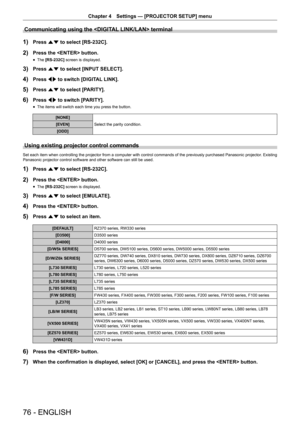 Page 76Chapter 4 Settings — [PROJECTOR SETUP] menu
76 - ENGLISH
Communicating using the  terminal
1) Press as to select [RS-232C].
2) Press the  button.
 fThe [RS-232C]
 screen is displayed.
3) Press as to select [INPUT SELECT].
4) Press qw to switch [DIGITAL LINK].
5) Press as to select [PARITY].
6) Press qw to switch [PARITY].
 fThe items will switch each time you press the button.
[NONE]
Select the parity condition.
[EVEN]
[ODD]
Using existing projector control commands
Set each item when controlling the...