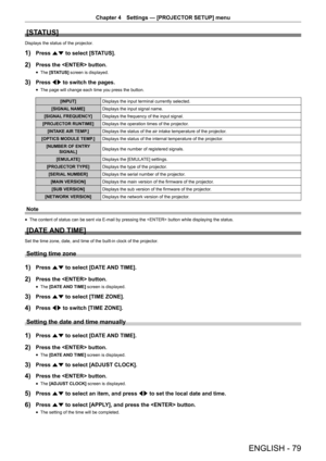Page 79Chapter 4 Settings — [PROJECTOR SETUP] menu
ENGLISH - 79
[STATUS]
Displays the status of the projector.
1) Press as to select [STATUS].
2) Press the  button.
 fThe [STATUS] screen is displayed.
3) Press qw to switch the pages.
 fThe page will change each time you press the button.
[INPUT]
Displays the input terminal currently selected.
[SIGNAL NAME] Displays the input signal name.
[SIGNAL FREQUENCY] Displays the frequency of the input signal.
[PROJECTOR RUNTIME] Displays the operation times of the...