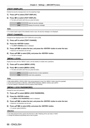 Page 86Chapter 4 Settings — [SECURITY] menu
86 - ENGLISH
[TEXT DISPLAY]
Overlap the security message (text) over the projecting image.
1) Press as to select [TEXT DISPLAY].
2) Press qw to switch [TEXT DISPLAY].
 fThe items will switch each time you press the button.
[OFF]
Hides the security message.
[ON] Displays the security message.
Note
 fIf a closed caption signal of the selected mode is input, the security m\
essage is not displayed.
[TEXT CHANGE]
Change the text displayed when [TEXT DISPLAY] is set to...