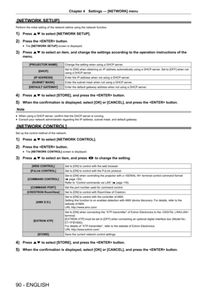 Page 90Chapter 4 Settings — [NETWORK] menu
90 - ENGLISH
[NETWORK SETUP]
Perform the initial setting of the network before using the network func\
tion.
1) Press as to select [NETWORK SETUP].
2) Press the  button.
 fThe [NETWORK SETUP]
 screen is displayed.
3) Press as to select an item, and change the settings according to the operation i\
nstructions of the 
menu.
[PROJECTOR NAME] Change the setting when using a DHCP server.
[DHCP] Set to [ON] when obtaining an IP address automatically using a DHCP server. Set...