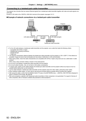 Page 92Chapter 4 Settings — [NETWORK] menu
92 - ENGLISH
Connecting to a twisted-pair-cable transmitter
The projector has a function that can receive Ethernet signals from a tw\
isted-pair-cable transmitter together with video and audio signals via a\
 
LAN cable.
Connect a LAN cable to the  terminal of the projector. (x pages 16, 21)
 r Example of network connections via a twisted-pair-cable transmitter
&RPSXWHU
3URMHFWRU
/$1FDEOHVWUDLJKW /$1FDEOHVWUDLJKW
/$1FDEOH
VWUDLJKW...