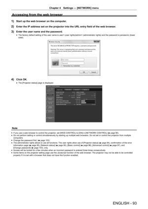 Page 93Chapter 4 Settings — [NETWORK] menu
ENGLISH - 93
Accessing from the web browser
1) Start up the web browser on the computer.
2) Enter the IP address set on the projector into the URL entry field of the web browser.
3) Enter the user name and the password.
 fThe factory default setting of the user name is user1 (user rights)/admin1 (administrator rights) and the password is panasonic (lower 
case).
4) Click OK.
 fThe [Projector status] page is displayed.
Note
 fIf you use a web browser to control the...