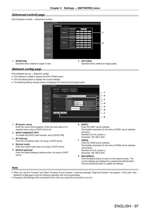 Page 97Chapter 4 Settings — [NETWORK] menu
ENGLISH - 97
[Advanced control] page
Click [Projector control] → [Advanced control].
1
2
1 [POSITION]
Operates items related to angle of view. 2 [PICTURE]
Operates items related to image quality.
[Network config] page
Click [Detailed set up] 
→ [Network config].
 f Click [Network config] to display the [CAUTION!] screen.
 fClick the [Next] button to display the current settings.
 fThe following setting change screen is displayed by clicking the [Change\
] button.
1
2...
