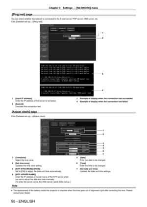 Page 98Chapter 4 Settings — [NETWORK] menu
98 - ENGLISH
[Ping test] page
You can check whether the network is connected to the E-mail server, POP server, DNS server, etc.
Click [Detailed set up] → [Ping test].
1
2
3 4
1 [Input IP address]
Enter the IP  address of the server to be tested.
2
 [Submit]
Executes the connection test. 3
 Example of display when the connection has succeeded
4
 Example of display when the connection has failed
[Adjust clock] page
Click [Detailed set up]  → [Adjust clock].
1
2
3
45
6
7...