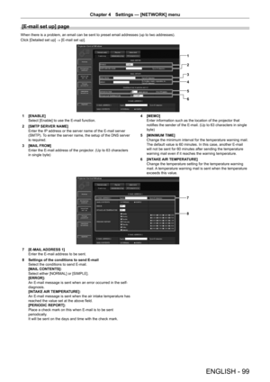 Page 99Chapter 4 Settings — [NETWORK] menu
ENGLISH - 99
[E-mail set up] page
When there is a problem, an email can be sent to preset email addresses (up to two addresses).
Click [Detailed set up] → [E-mail set up].
1
2
3
4
5
6
1 [ENABLE]
Select [Enable] to use the E-mail function.
2
 [SMTP SER

VER NAME]
Enter the IP address or the server name of the E-mail server 
(SMTP). To enter the server name, the setup of the DNS server 
is required.
3
 [MAIL FROM]
Enter the E-mail address of the projector

. (Up to 63...