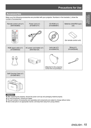 Page 15Precautions for Use
ENGLISH - 15
Important 
 
Information
Accessories
Make sure the following accessories are provided with your projector. Numbers in the brackets ( ) show the 
number of accessories.
Remote control unit (x1)
(6451053893)
Power cord (x1)
(6103581217)
CD-ROM (x1)
(6103589367)
Batteries (AAA/R03 type) 
(x2)
(for remote control unit)
RGB signal cable (x1) 
(6103580425)
AC power cord holder (x1) 
(6451052124)
Lens cap (x1)
(6103594279)
String (x1)
(6103430249)
(Attached to the projector  
at...