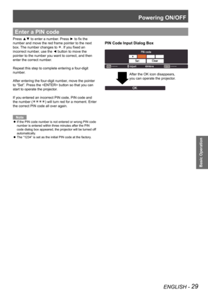 Page 29Powering ON/OFF
ENGLISH - 29
Basic Operation
Enter a PIN code
PIN Code Input Dialog Box
Press ▲▼ to enter a number. Press ► to fix the 
number and move the red frame pointer to the next 
box. The number changes to . If you fixed an 
incorrect number, use the ◄ button to move the 
pointer to the number you want to correct, and then 
enter the correct number.
Repeat this step to complete entering a four-digit 
number.
After entering the four-digit number, move the pointer 
to “Set”. Press the  button so...