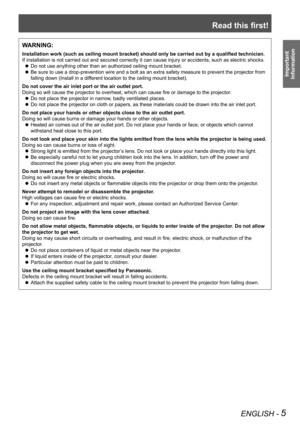Page 5Read this first!
ENGLISH - 5
Important 
 
Information
WARNING:
Installation work (such as ceiling mount bracket) should only be carried out by a qualified technician.
If installation is not carried out and secured correctly it can cause in\
jury or accidents, such as electric shocks.
Do not use anything other than an authorized ceiling mount bracket. z
Be sure to use a drop-prevention wire and a bolt as an extra safety meas\
ure to prevent the projector from  z
falling down (Install in a different...