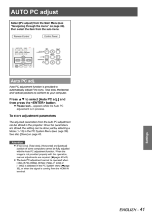 Page 41ENGLISH - 41
Settings
AUTO PC adjust
Select [PC adjust] from the Main Menu (see 
“Navigating through the menu” on page 36), 
then select the item from the sub-menu.
Remote ControlControl Panel
Auto PC adj.
Auto PC adjustment function is provided to 
automatically adjust Fine sync, Total dots, Horizontal 
and Vertical positions to conform to your computer.
Press ▲▼ to select [Auto PC adj.] and 
then press the  button. 
Please wait... z appears while the Auto PC 
adjustment is in process.
To store...