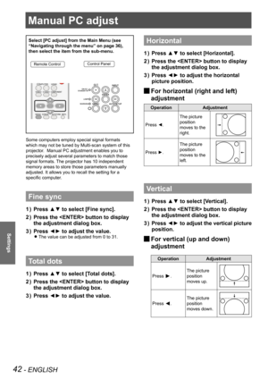 Page 4242 - ENGLISH
Settings
Manual PC adjust
Select [PC adjust] from the Main Menu (see 
“Navigating through the menu” on page 36), 
then select the item from the sub-menu.
Remote ControlControl Panel
Some computers employ special signal formats 
which may not be tuned by Multi-scan system of this 
projector.  Manual PC adjustment enables you to 
precisely adjust several parameters to match those 
signal formats. The projector has 10 independent 
memory areas to store those parameters manually 
adjusted. It...