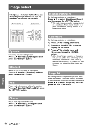 Page 4444 - ENGLISH
Settings
Image select 
Select [Image select] from the Main Menu (see 
“Navigating through the menu” on page 36), 
then select the item from the sub-menu.
Remote ControlControl Panel
Dynamic
For viewing pictures in a bright room.
Press ▲▼ to select [Dynamic] and then 
press the  button.
Standard
Normal picture mode preset on the projector.
Press ▲▼ to select [Standard] and then 
press the  button.
Real
Picture mode with improved halftone for graphics. 
Press ▲▼ to select [Real] and then press...