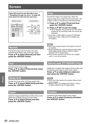 Page 4848 - ENGLISH
Settings
Screen 
Select [Screen] from the Main Menu (see 
“Navigating through the menu” on page 36), 
then select the item from the sub-menu.
Remote ControlControl Panel
Normal
Provide the image to fit the screen size while 
maintaining the aspect ratio of the input signal.
Press ▲▼ to select [Normal] and then 
press the  button.
Full 
Provide the full screen image.
Press ▲▼ to select [Full] and then press 
the  button.
Wide(16:9)
Provide the image at the 16:9 wide screen ratio.
Press ▲▼ to...