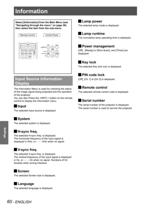 Page 6060 - ENGLISH
Settings
Select [Information] from the Main Menu (see 
“Navigating through the menu” on page 36), 
then select the item from the sub-menu.
Remote ControlControl Panel
Input Source Information 
Display 
The Information Menu is used for checking the status 
of the image signal being projected and the operation 
of the projector.
You can also Press the  button on the remote 
control to display the Information menu.
Input J
The selected input source is displayed.
System J
The selected system is...