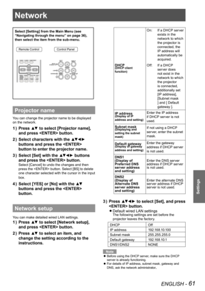 Page 61ENGLISH - 61
Settings
Network
Select [Setting] from the Main Menu (see 
“Navigating through the menu” on page 36), 
then select the item from the sub-menu.
Remote ControlControl Panel
Projector name
You can change the projector name to be displayed 
on the network.
Press ▲▼ to select [Projector name], 1 ) 
and press  button.
Select characters with the ▲▼◄► 2 ) 
buttons and press the  
button to enter the projector name.
Select [Set] with the ▲▼◄► buttons 3 ) 
and press the  button....