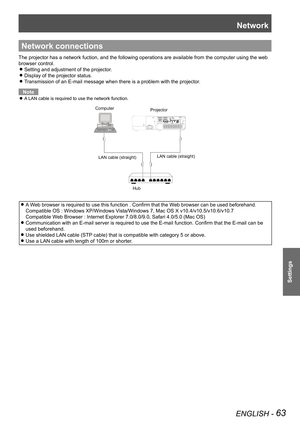 Page 63Network
ENGLISH - 63
Settings
Network connections
The projector has a network fuction, and the following operations are av\
ailable from the computer using the web 
browser control.
Setting and adjustment of the projector. z
Display of the projector status. z
Transmission of an E-mail message when there is a problem with the projec\
tor. z
Note
A LAN cable is required to use the network function. z
ComputerProjector
LAN cable (straight) LAN cable (straight)
Hub
A Web browser is required to use this...