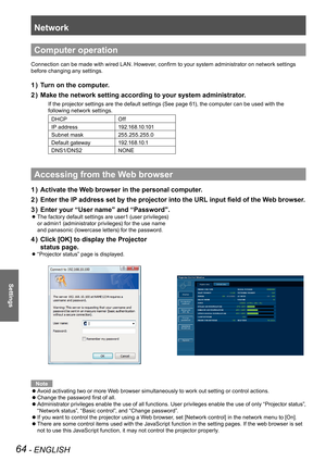 Page 64Network
64 - ENGLISH
Settings
Computer operation
Connection can be made with wired LAN. However, confirm to your system administrator on network settings 
before changing any settings.
Turn on the computer.1 ) 
Make the network setting according to your system administrator.2 ) 
If the projector settings are the default settings (See page 61), the computer can be used with the 
following network settings.
DHCPOff
IP address1 9 2 .1 6 8 .1 0 .1 0 1
Subnet mask255.255.255.0
Default gateway1 9 2 .1 6 8 .1 0...