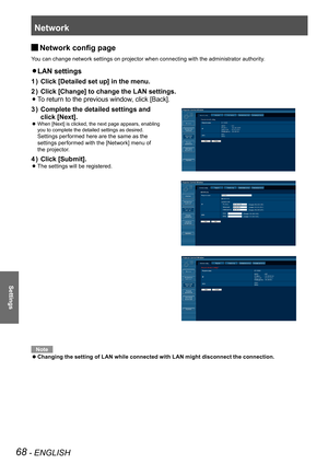 Page 68Network
68 - ENGLISH
Settings
Network config page J
You can change network settings on projector when connecting with the administrator authority.
LAN settings z 
Click [Detailed set up] in the menu.1 ) 
Click [Change] to change the LAN settings.2 ) 
  zTo return to the previous window, click [Back].
Complete the detailed settings and  3 ) 
click [Next].
 
When [Next] is clicked, the next page appears, enabling   z
you to complete the detailed settings as desired.  
Settings performed here are the same...