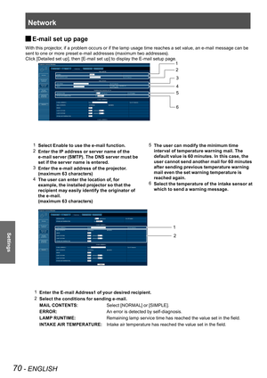 Page 70Network
70 - ENGLISH
Settings
E-mail set up page  J
With this projector, if a problem occurs or if the lamp usage time reaches a set value, an e-mail message can be 
sent to one or more preset e-mail addresses (maximum two addresses).
Click [Detailed set up], then [E-mail set up] to display the E-mail setup page.
1 Select Enable to use the e-mail function.
2 Enter the IP address or server name of the 
e-mail server (SMTP). The DNS server must be 
set if the server name is entered.
3 Enter the e-mail...