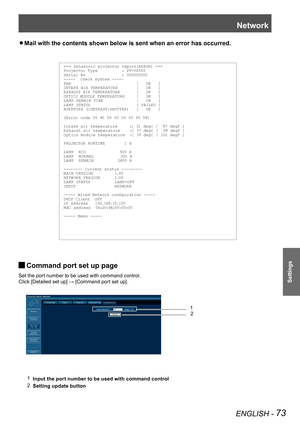 Page 73Network
ENGLISH - 73
Settings
Mail with the contents shown below is sent when an error has occurred. z
=== Panasonic projector report(ERROR) ===Projector Ty pe          : PT-VX500Serial No               : 000000000-----  check system -----FAN                           [   OK   ]INTAKE AIR TEMPER ATURE        [   OK   ]EXHAUST AIR TEMPER ATURE       [   OK   ]OPTICS MODULE TEMPER ATURE     [   OK   ]LA MP REM AIN TIME              [   OK   ]LA MP STATUS                   [ FAILED ]APERTURE (CONTR...