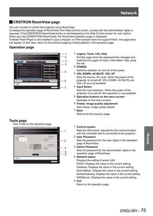 Page 75Network
ENGLISH - 75
Settings
CRSTRON RoomView page  J
You can monitor or control the projector using RoomView.
To display the operation page of RoomView from Web Control screen, access with the administrator rights is 
required. (The [CRESTRON RoomView] button is not displayed on the Web Control screen for user rights.)
When you click [CRESTRON RoomView], the RoomView operation page is displayed.
If Adobe Flash Player is not installed in your computer, or if the browser does not support Flash, this page...